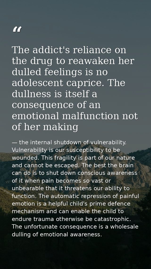 The addict's reliance on the drug to reawaken her dulled feelings is no adolescent caprice. The dullness is itself a con — the internal shutdown of vulnerability. Vulnerability is our susceptibility to be wounded. This fragility is part of our nature and cannot be escaped. The best the brain can do is to shut down conscious awareness of it when pain becomes so vast or unbearable that it threatens our ability to function. The automatic repression of painful emotion is a helpful child's prime defence mechanism and can enable the child to endure trauma otherwise be catastrophic. The unfortunate consequence is a wholesale dulling of emotional awareness.
