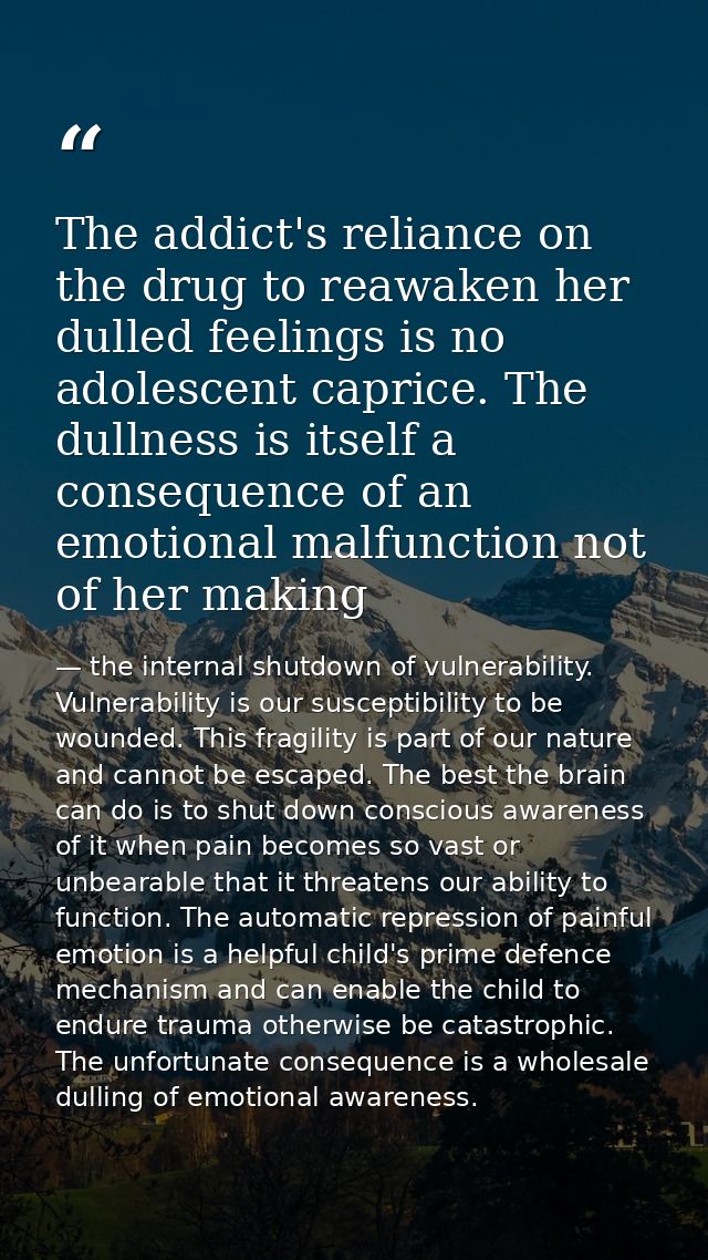 The addict's reliance on the drug to reawaken her dulled feelings is no adolescent caprice. The dullness is itself a con — the internal shutdown of vulnerability. Vulnerability is our susceptibility to be wounded. This fragility is part of our nature and cannot be escaped. The best the brain can do is to shut down conscious awareness of it when pain becomes so vast or unbearable that it threatens our ability to function. The automatic repression of painful emotion is a helpful child's prime defence mechanism and can enable the child to endure trauma otherwise be catastrophic. The unfortunate consequence is a wholesale dulling of emotional awareness.