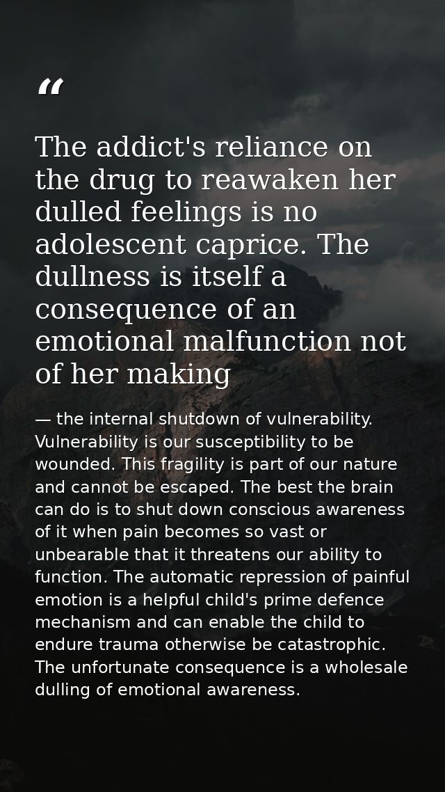 The addict's reliance on the drug to reawaken her dulled feelings is no adolescent caprice. The dullness is itself a con — the internal shutdown of vulnerability. Vulnerability is our susceptibility to be wounded. This fragility is part of our nature and cannot be escaped. The best the brain can do is to shut down conscious awareness of it when pain becomes so vast or unbearable that it threatens our ability to function. The automatic repression of painful emotion is a helpful child's prime defence mechanism and can enable the child to endure trauma otherwise be catastrophic. The unfortunate consequence is a wholesale dulling of emotional awareness.