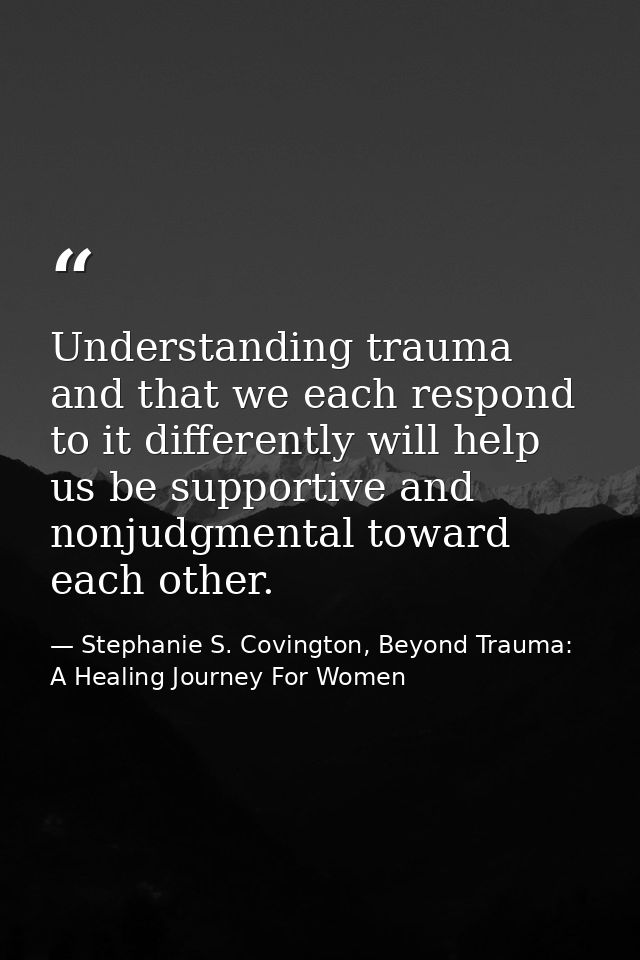 Understanding trauma and that we each respond to it differently will help us be supportive and nonjudgmental toward each — Stephanie S. Covington, Beyond Trauma: A Healing Journey For Women