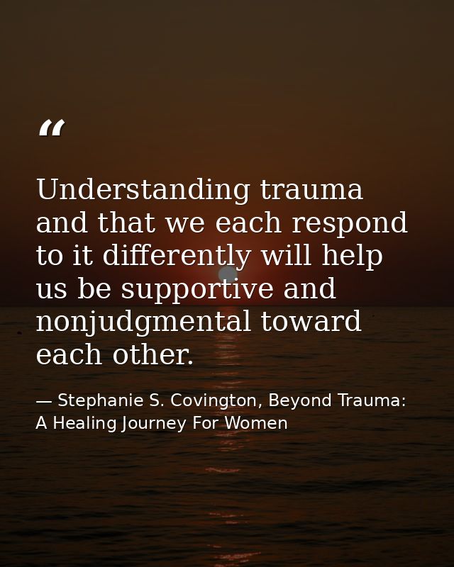 Understanding trauma and that we each respond to it differently will help us be supportive and nonjudgmental toward each — Stephanie S. Covington, Beyond Trauma: A Healing Journey For Women