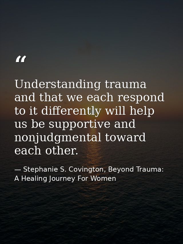 Understanding trauma and that we each respond to it differently will help us be supportive and nonjudgmental toward each — Stephanie S. Covington, Beyond Trauma: A Healing Journey For Women