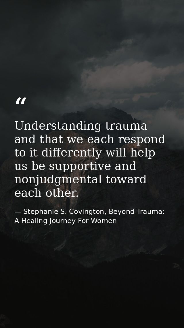 Understanding trauma and that we each respond to it differently will help us be supportive and nonjudgmental toward each — Stephanie S. Covington, Beyond Trauma: A Healing Journey For Women