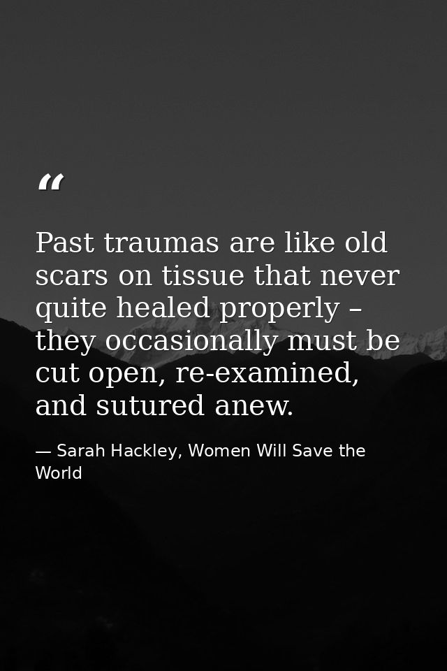 Past traumas are like old scars on tissue that never quite healed properly – they occasionally must be cut open, re-exam — Sarah Hackley, Women Will Save the World