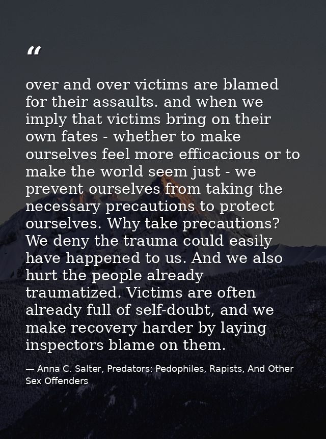 over and over victims are blamed for their assaults. and when we imply that victims bring on their own fates - whether t — Anna C. Salter, Predators: Pedophiles, Rapists, And Other Sex Offenders