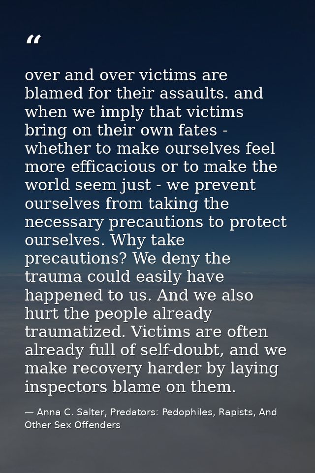 over and over victims are blamed for their assaults. and when we imply that victims bring on their own fates - whether t — Anna C. Salter, Predators: Pedophiles, Rapists, And Other Sex Offenders