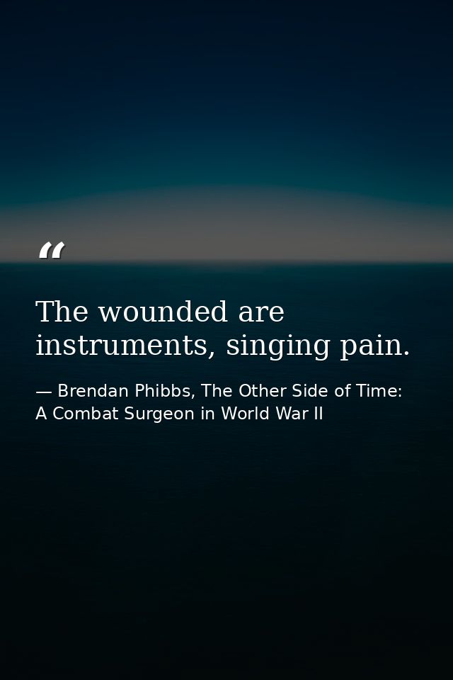 The wounded are instruments, singing pain. — Brendan Phibbs, The Other Side of Time: A Combat Surgeon in World War II