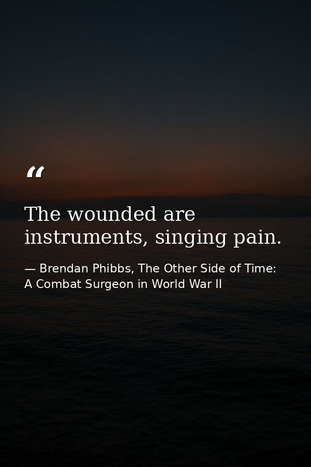 The wounded are instruments, singing pain. — Brendan Phibbs, The Other Side of Time: A Combat Surgeon in World War II