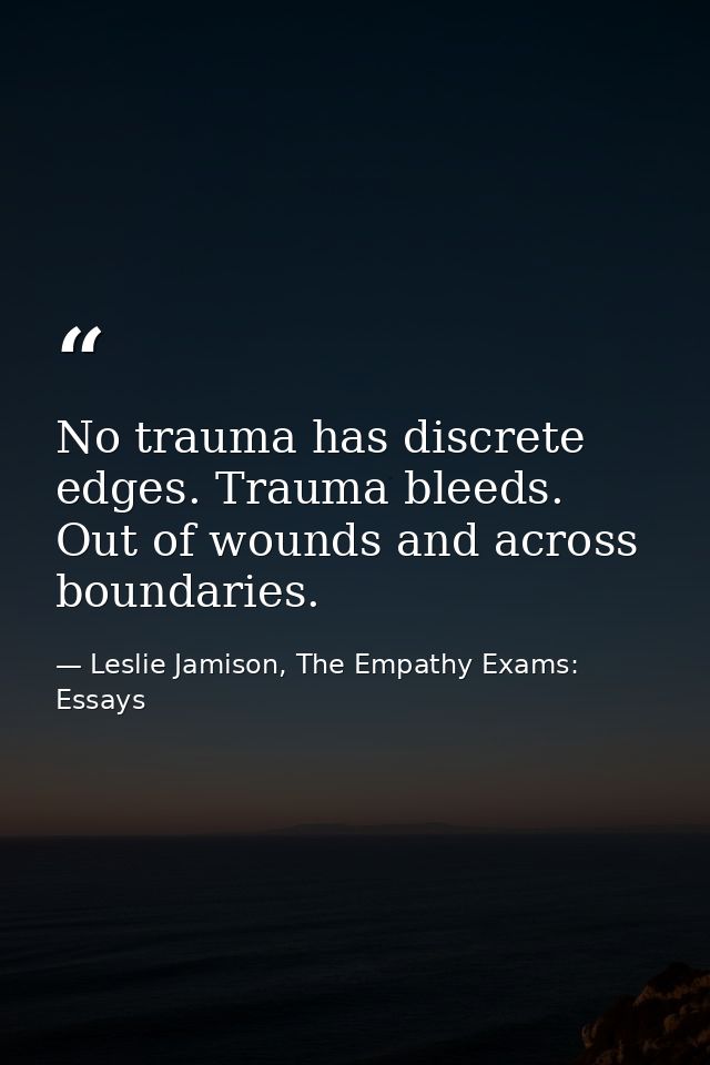 No trauma has discrete edges. Trauma bleeds. Out of wounds and across boundaries. — Leslie Jamison, The Empathy Exams: Essays