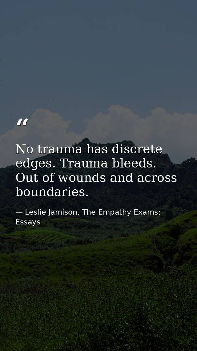 No trauma has discrete edges. Trauma bleeds. Out of wounds and across boundaries. — Leslie Jamison, The Empathy Exams: Essays