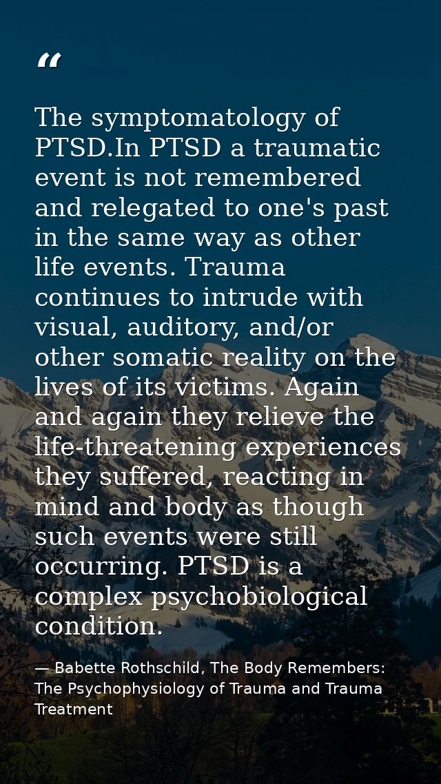 The symptomatology of PTSD.In PTSD a traumatic event is not remembered and relegated to one's past in the same way as ot — Babette Rothschild, The Body Remembers: The Psychophysiology of Trauma and Trauma Treatment