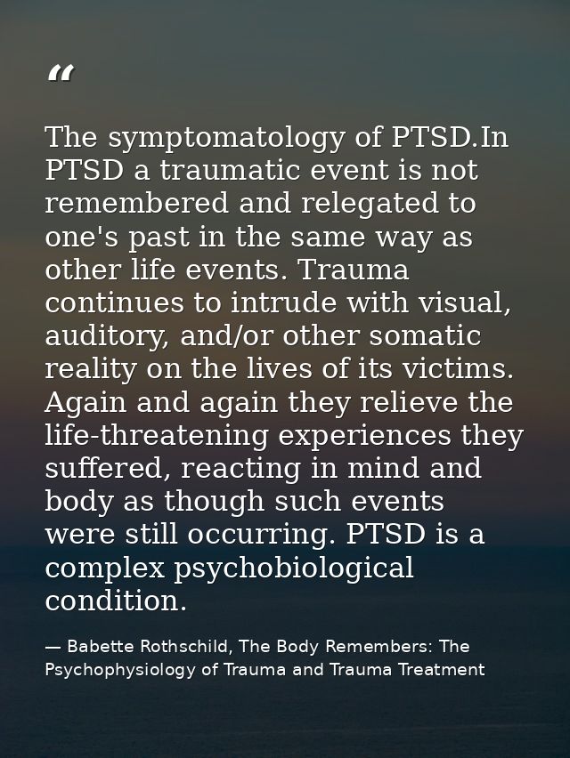 The symptomatology of PTSD.In PTSD a traumatic event is not remembered and relegated to one's past in the same way as ot — Babette Rothschild, The Body Remembers: The Psychophysiology of Trauma and Trauma Treatment