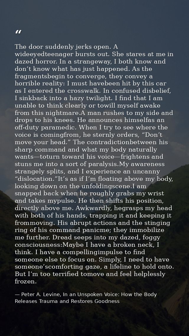 The door suddenly jerks open. A wideeyedteenager bursts out. She stares at me in dazed horror. In a strangeway, I both k — Peter A. Levine, In an Unspoken Voice: How the Body Releases Trauma and Restores Goodness