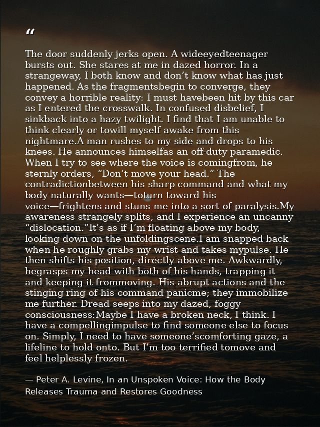 The door suddenly jerks open. A wideeyedteenager bursts out. She stares at me in dazed horror. In a strangeway, I both k — Peter A. Levine, In an Unspoken Voice: How the Body Releases Trauma and Restores Goodness