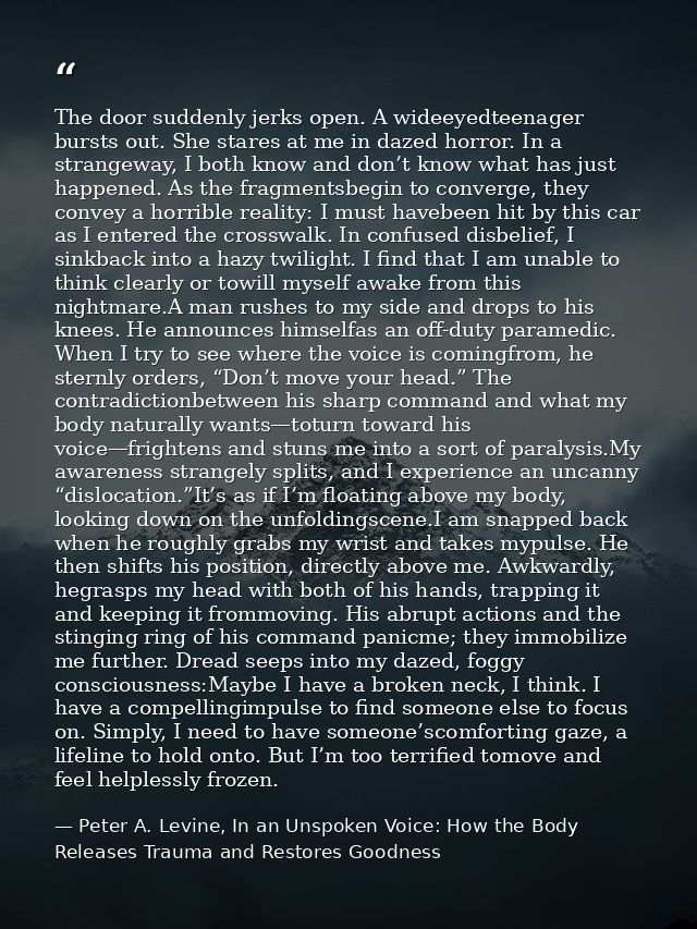 The door suddenly jerks open. A wideeyedteenager bursts out. She stares at me in dazed horror. In a strangeway, I both k — Peter A. Levine, In an Unspoken Voice: How the Body Releases Trauma and Restores Goodness