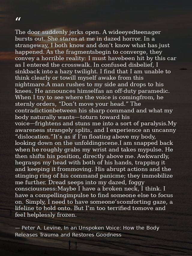 The door suddenly jerks open. A wideeyedteenager bursts out. She stares at me in dazed horror. In a strangeway, I both k — Peter A. Levine, In an Unspoken Voice: How the Body Releases Trauma and Restores Goodness