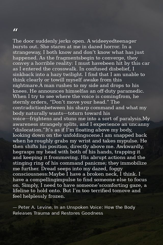 The door suddenly jerks open. A wideeyedteenager bursts out. She stares at me in dazed horror. In a strangeway, I both k — Peter A. Levine, In an Unspoken Voice: How the Body Releases Trauma and Restores Goodness