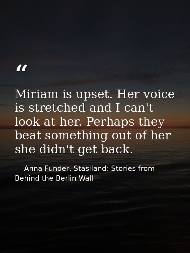 Miriam is upset. Her voice is stretched and I can't look at her. Perhaps they beat something out of her she didn't get b — Anna Funder, Stasiland: Stories from Behind the Berlin Wall