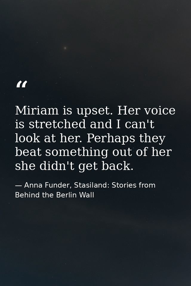 Miriam is upset. Her voice is stretched and I can't look at her. Perhaps they beat something out of her she didn't get b — Anna Funder, Stasiland: Stories from Behind the Berlin Wall