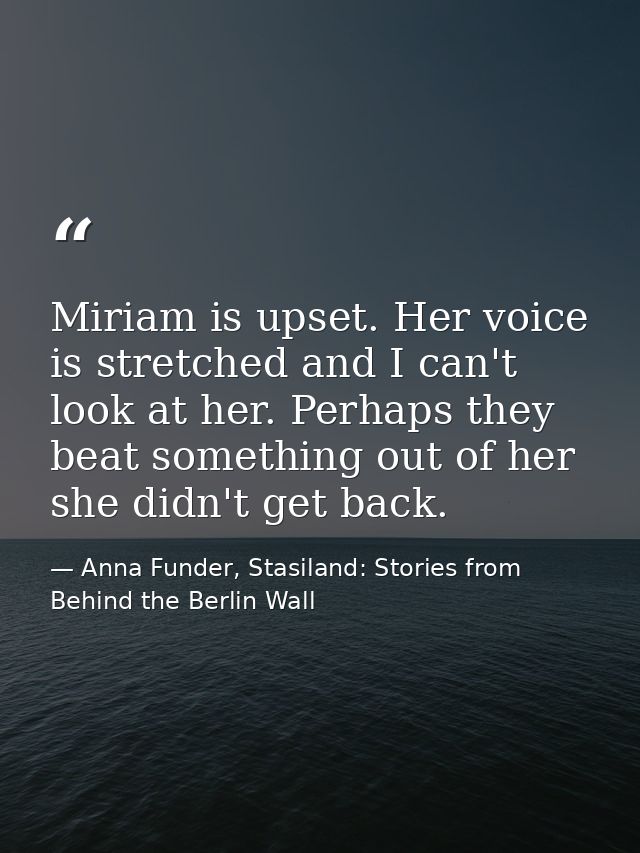 Miriam is upset. Her voice is stretched and I can't look at her. Perhaps they beat something out of her she didn't get b — Anna Funder, Stasiland: Stories from Behind the Berlin Wall