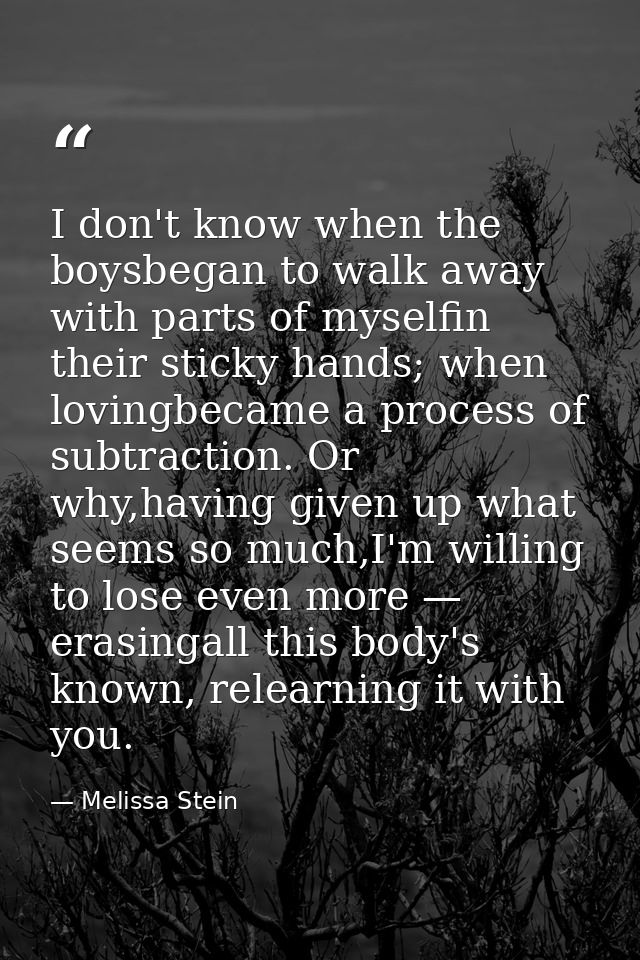 I don't know when the boysbegan to walk away with parts of myselfin their sticky hands; when lovingbecame a process of s — Melissa Stein