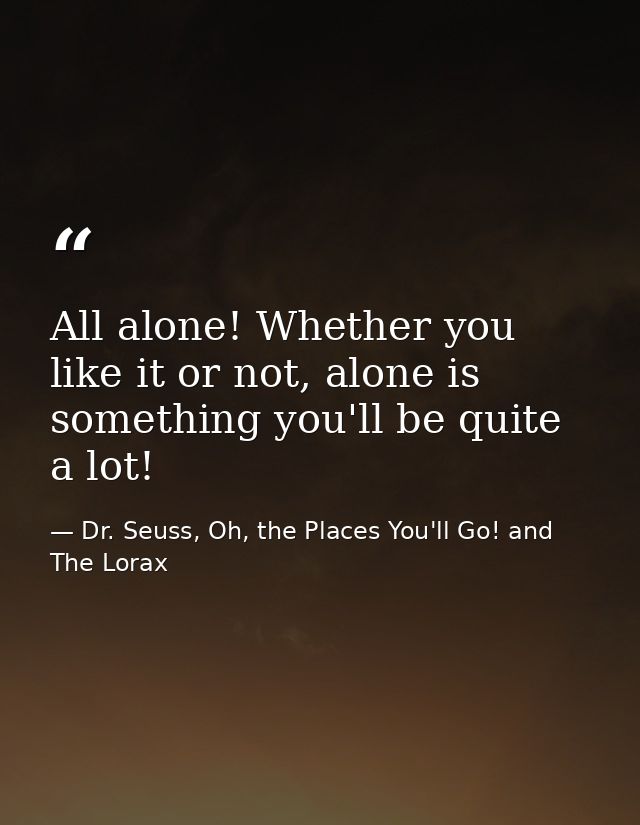 All alone! Whether you like it or not, alone is something you'll be quite a lot! — Dr. Seuss, Oh, the Places You'll Go! and The Lorax