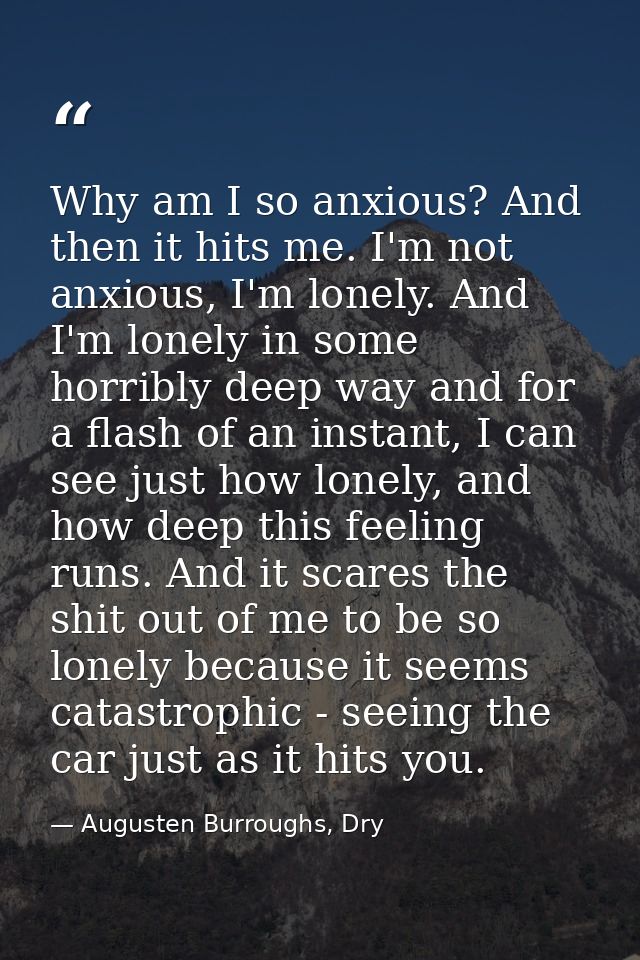 Why am I so anxious? And then it hits me. I'm not anxious, I'm lonely. And I'm lonely in some horribly deep way and for  — Augusten Burroughs, Dry