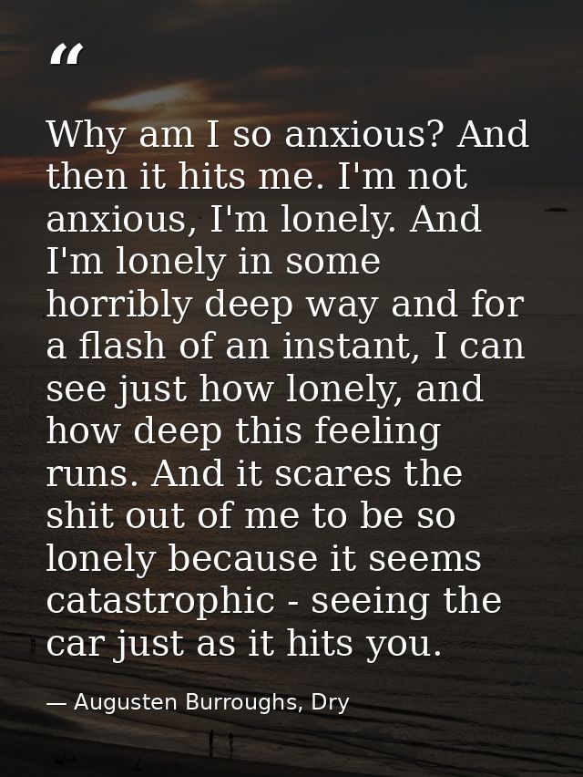 Why am I so anxious? And then it hits me. I'm not anxious, I'm lonely. And I'm lonely in some horribly deep way and for  — Augusten Burroughs, Dry