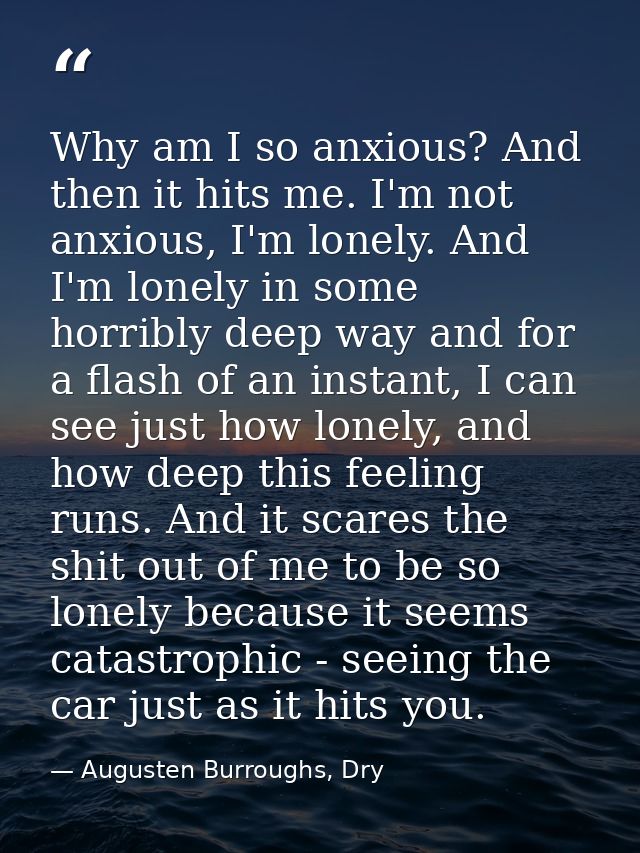 Why am I so anxious? And then it hits me. I'm not anxious, I'm lonely. And I'm lonely in some horribly deep way and for  — Augusten Burroughs, Dry