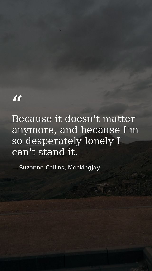 Because it doesn't matter anymore, and because I'm so desperately lonely I can't stand it. — Suzanne Collins, Mockingjay