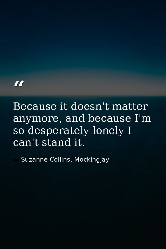 Because it doesn't matter anymore, and because I'm so desperately lonely I can't stand it. — Suzanne Collins, Mockingjay