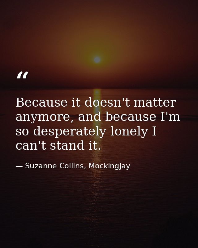 Because it doesn't matter anymore, and because I'm so desperately lonely I can't stand it. — Suzanne Collins, Mockingjay