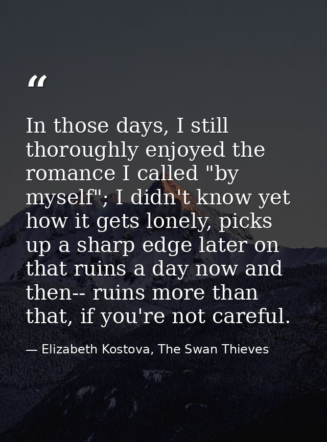 In those days, I still thoroughly enjoyed the romance I called "by myself"; I didn't know yet how it gets lonely, picks  — Elizabeth Kostova, The Swan Thieves