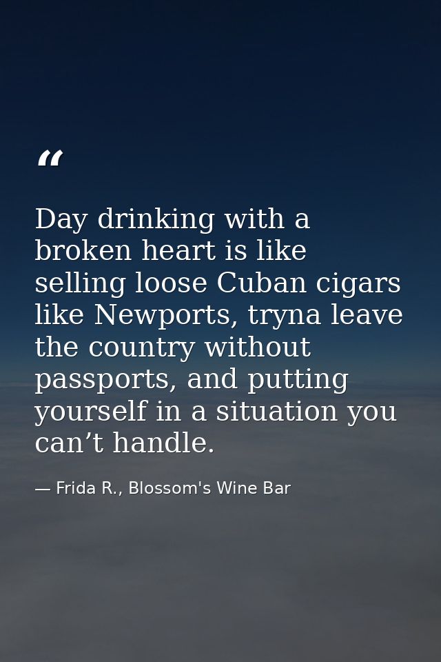 Day drinking with a broken heart is like selling loose Cuban cigars like Newports, tryna leave the country without passp — Frida R., Blossom's Wine Bar