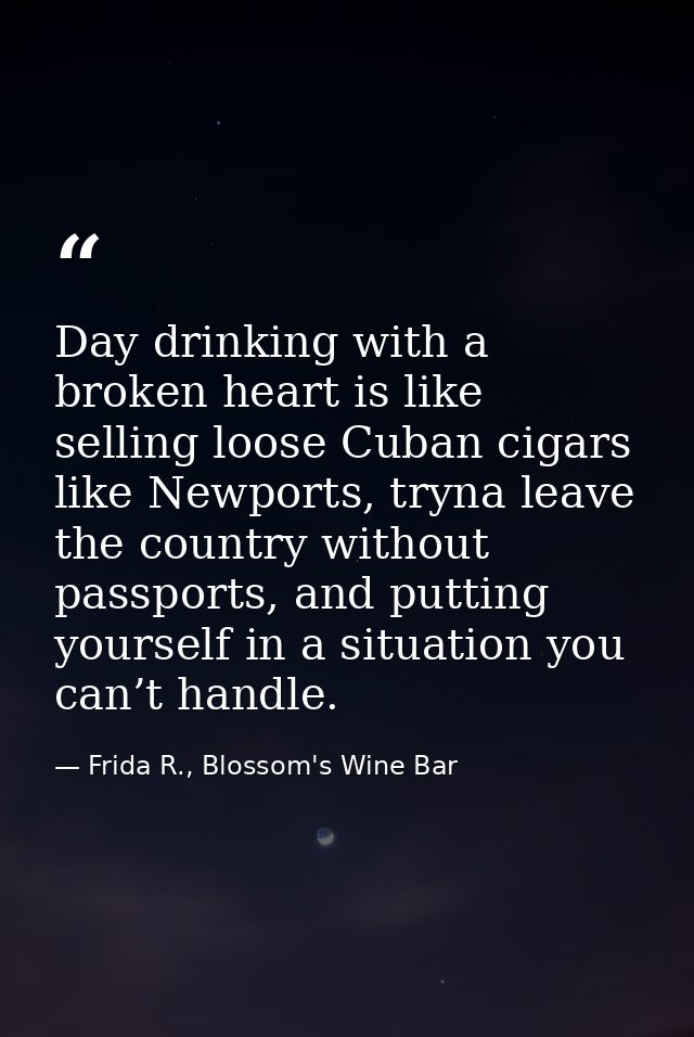 Day drinking with a broken heart is like selling loose Cuban cigars like Newports, tryna leave the country without passp — Frida R., Blossom's Wine Bar