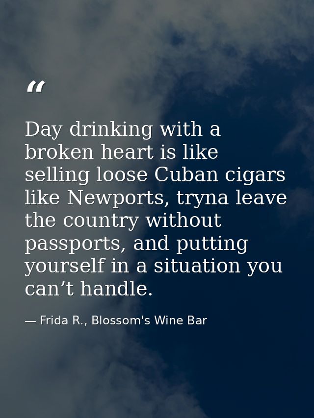 Day drinking with a broken heart is like selling loose Cuban cigars like Newports, tryna leave the country without passp — Frida R., Blossom's Wine Bar