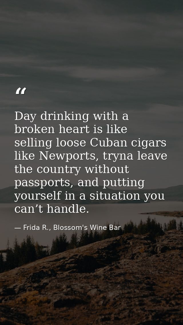 Day drinking with a broken heart is like selling loose Cuban cigars like Newports, tryna leave the country without passp — Frida R., Blossom's Wine Bar
