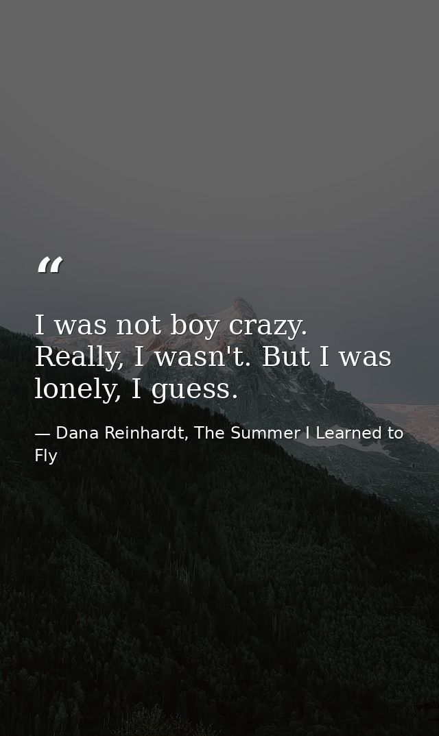 I was not boy crazy. Really, I wasn't. But I was lonely, I guess. — Dana Reinhardt, The Summer I Learned to Fly