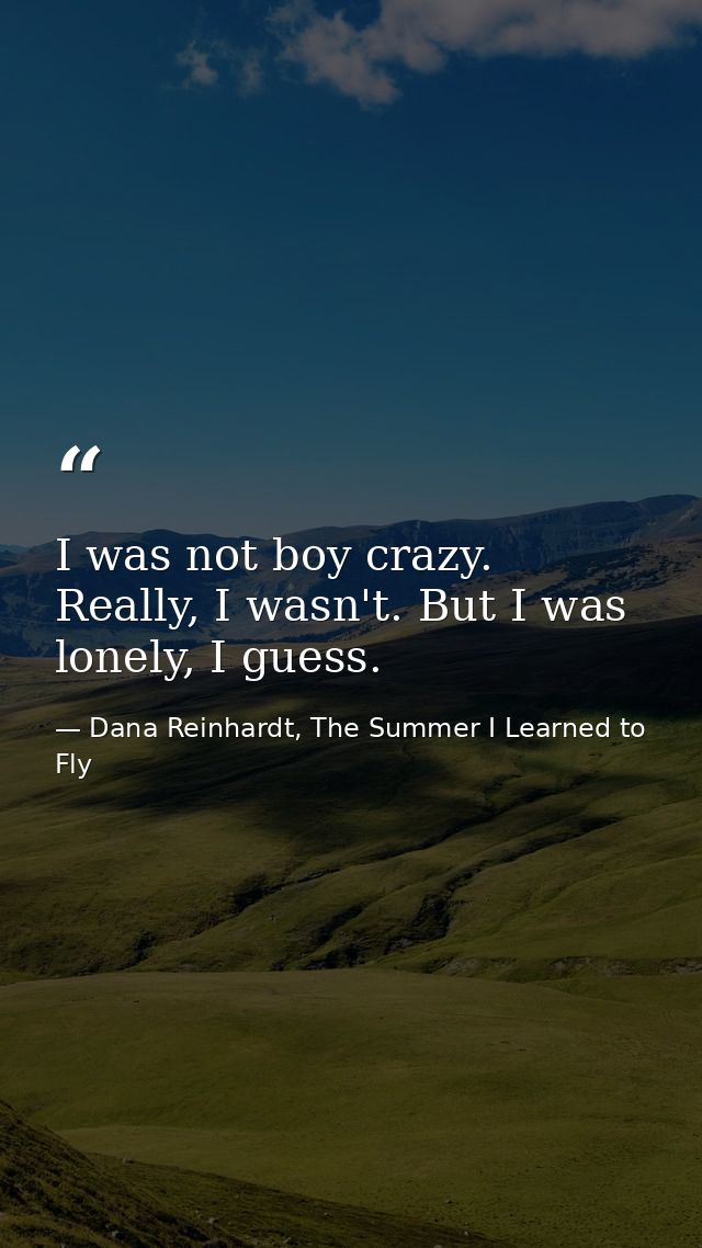 I was not boy crazy. Really, I wasn't. But I was lonely, I guess. — Dana Reinhardt, The Summer I Learned to Fly