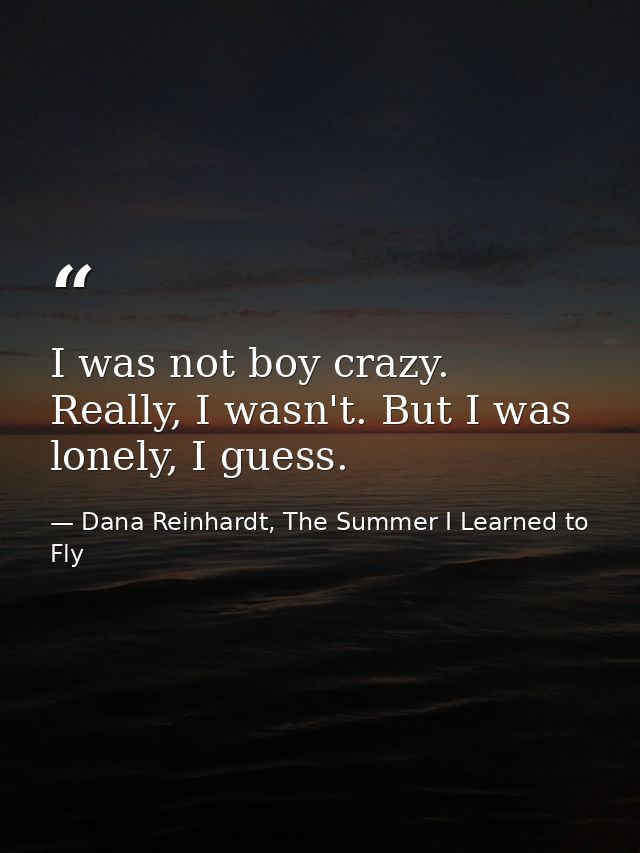 I was not boy crazy. Really, I wasn't. But I was lonely, I guess. — Dana Reinhardt, The Summer I Learned to Fly