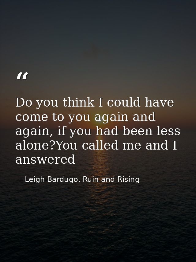 Do you think I could have come to you again and again, if you had been less alone?You called me and I answered — Leigh Bardugo, Ruin and Rising