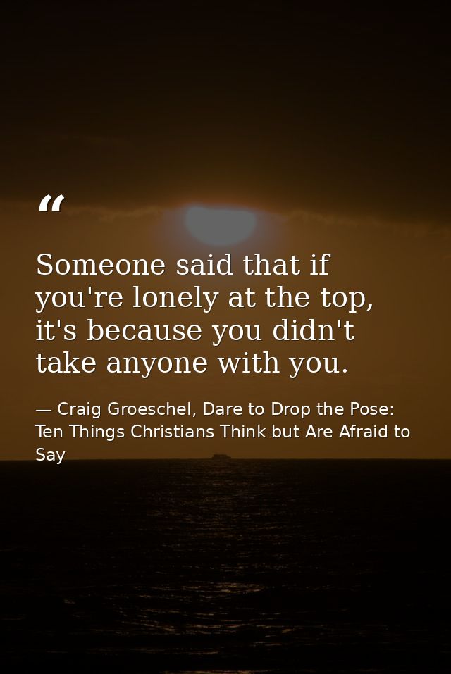 Someone said that if you're lonely at the top, it's because you didn't take anyone with you. — Craig Groeschel, Dare to Drop the Pose: Ten Things Christians Think but Are Afraid to Say
