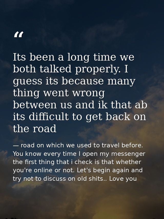 Its been a long time we both talked properly. I guess its because many thing went wrong between us and ik that ab its di — road on which we used to travel before. You know every time I open my messenger the first thing that i check is that whether you're online or not. Let's begin again and try not to discuss on old shits.. Love you