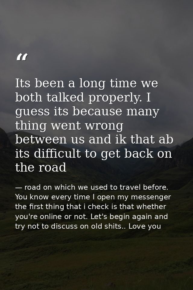 Its been a long time we both talked properly. I guess its because many thing went wrong between us and ik that ab its di — road on which we used to travel before. You know every time I open my messenger the first thing that i check is that whether you're online or not. Let's begin again and try not to discuss on old shits.. Love you