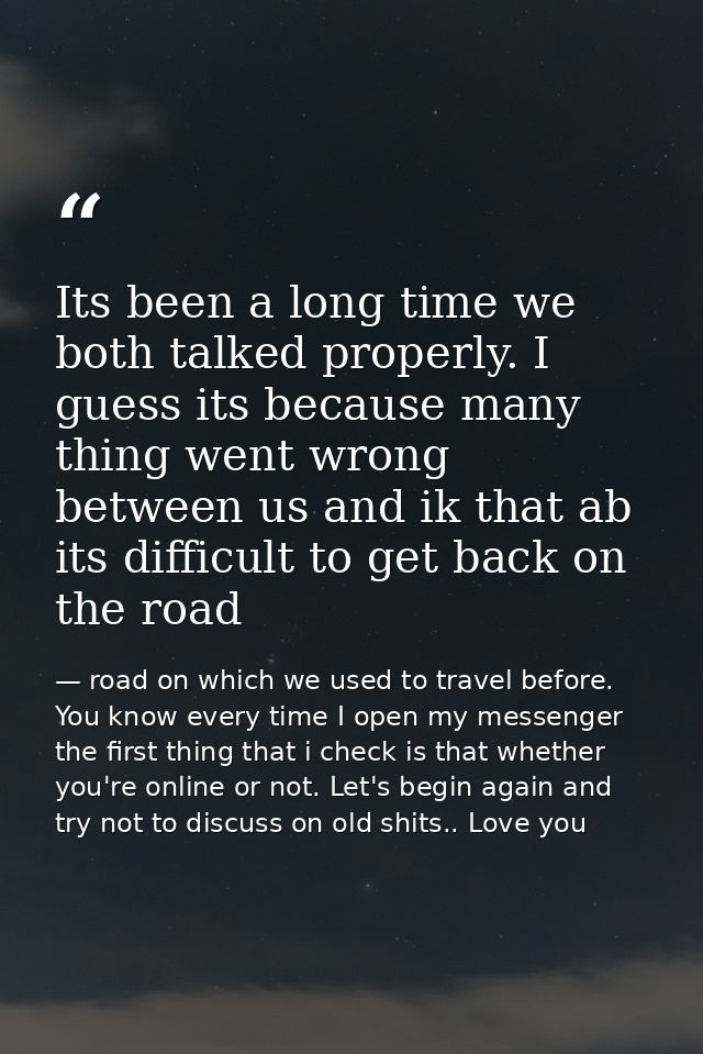 Its been a long time we both talked properly. I guess its because many thing went wrong between us and ik that ab its di — road on which we used to travel before. You know every time I open my messenger the first thing that i check is that whether you're online or not. Let's begin again and try not to discuss on old shits.. Love you