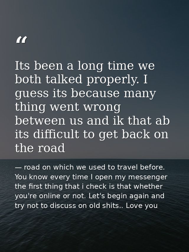 Its been a long time we both talked properly. I guess its because many thing went wrong between us and ik that ab its di — road on which we used to travel before. You know every time I open my messenger the first thing that i check is that whether you're online or not. Let's begin again and try not to discuss on old shits.. Love you