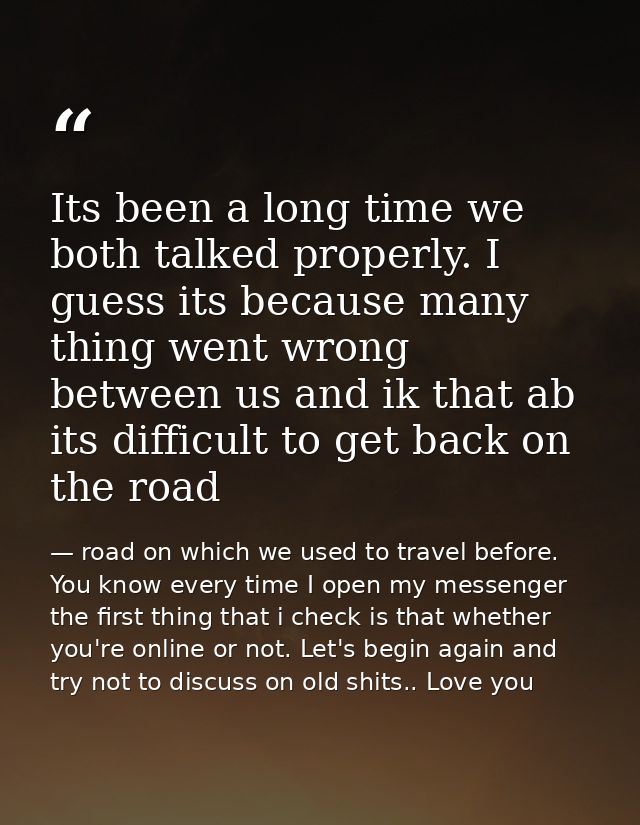 Its been a long time we both talked properly. I guess its because many thing went wrong between us and ik that ab its di — road on which we used to travel before. You know every time I open my messenger the first thing that i check is that whether you're online or not. Let's begin again and try not to discuss on old shits.. Love you