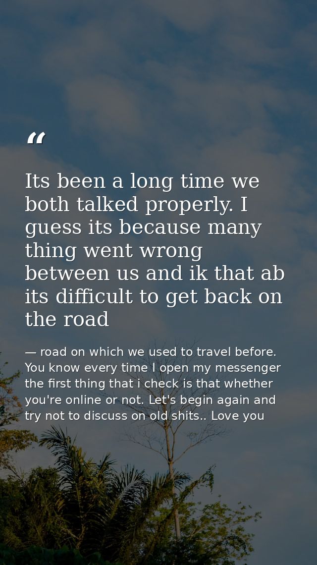 Its been a long time we both talked properly. I guess its because many thing went wrong between us and ik that ab its di — road on which we used to travel before. You know every time I open my messenger the first thing that i check is that whether you're online or not. Let's begin again and try not to discuss on old shits.. Love you