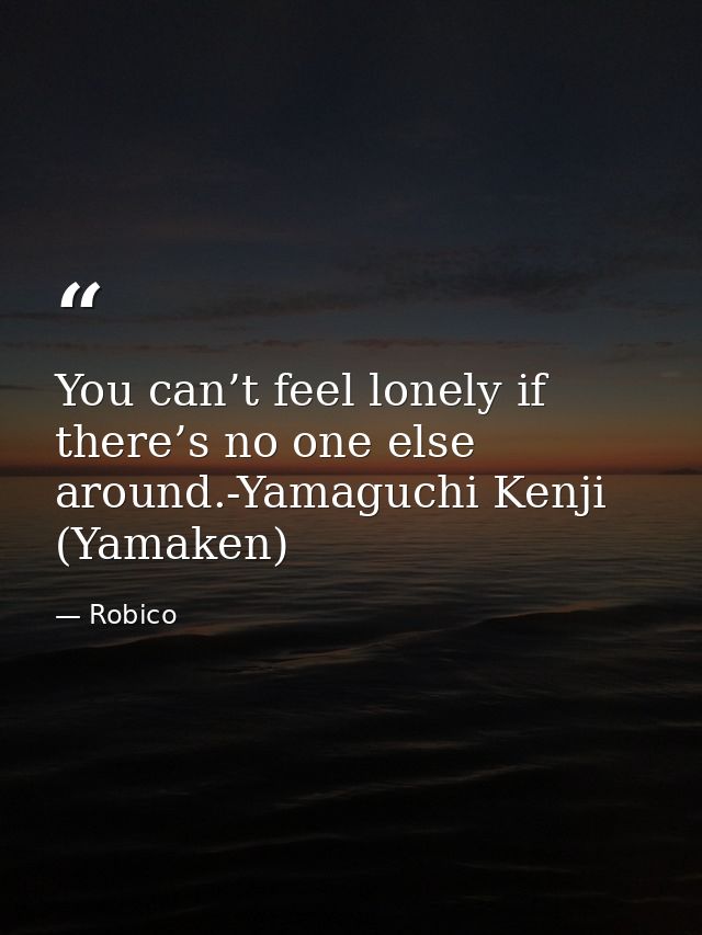 You can’t feel lonely if there’s no one else around.-Yamaguchi Kenji (Yamaken) — Robico