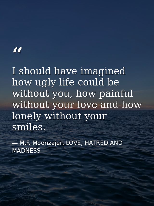 I should have imagined how ugly life could be without you, how painful without your love and how lonely without your smi — M.F. Moonzajer, LOVE, HATRED AND MADNESS